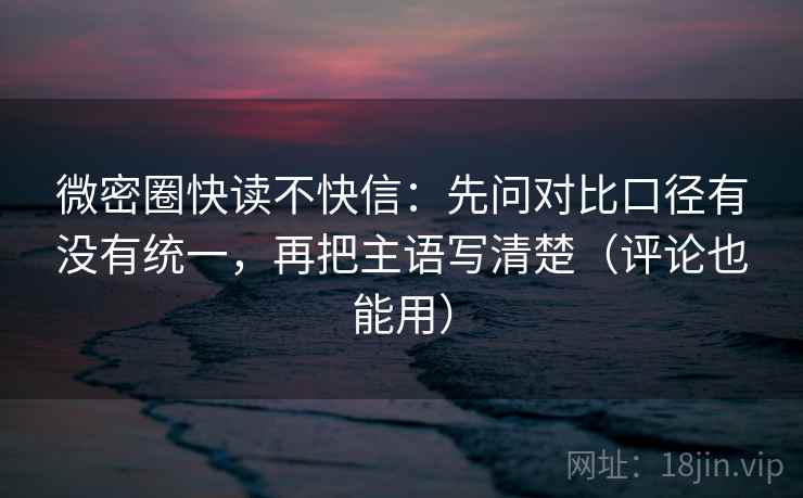 微密圈快读不快信：先问对比口径有没有统一，再把主语写清楚（评论也能用）