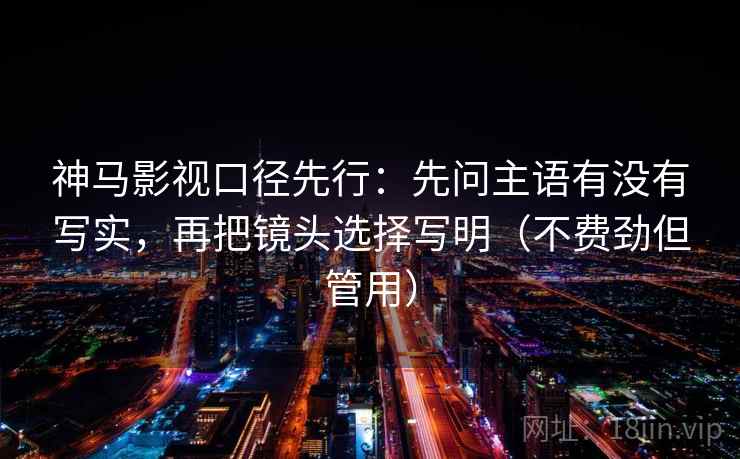 神马影视口径先行：先问主语有没有写实，再把镜头选择写明（不费劲但管用）