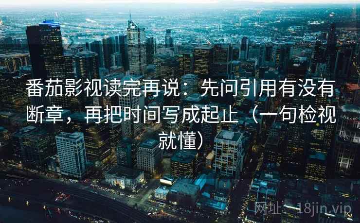 番茄影视读完再说：先问引用有没有断章，再把时间写成起止（一句检视就懂）