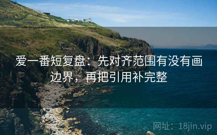 爱一番短复盘：先对齐范围有没有画边界，再把引用补完整