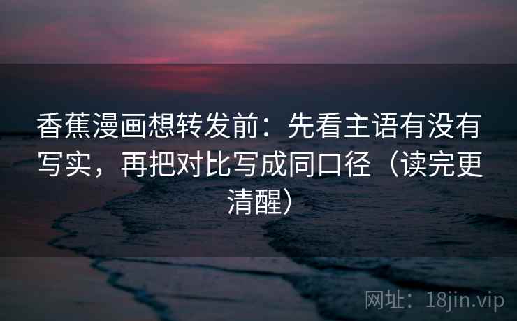 香蕉漫画想转发前：先看主语有没有写实，再把对比写成同口径（读完更清醒）