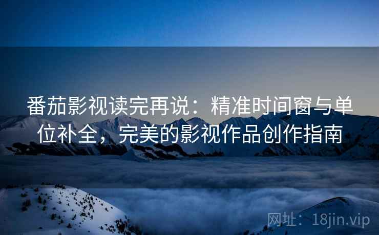 番茄影视读完再说：精准时间窗与单位补全，完美的影视作品创作指南