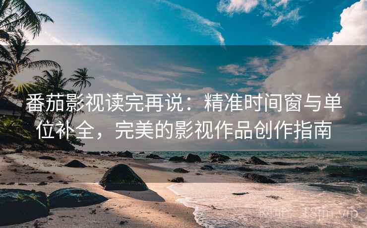 番茄影视读完再说：精准时间窗与单位补全，完美的影视作品创作指南