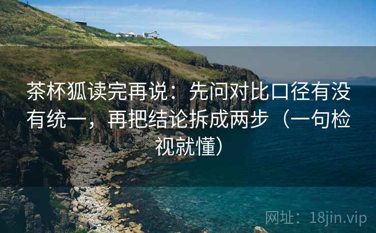 茶杯狐读完再说：先问对比口径有没有统一，再把结论拆成两步（一句检视就懂）