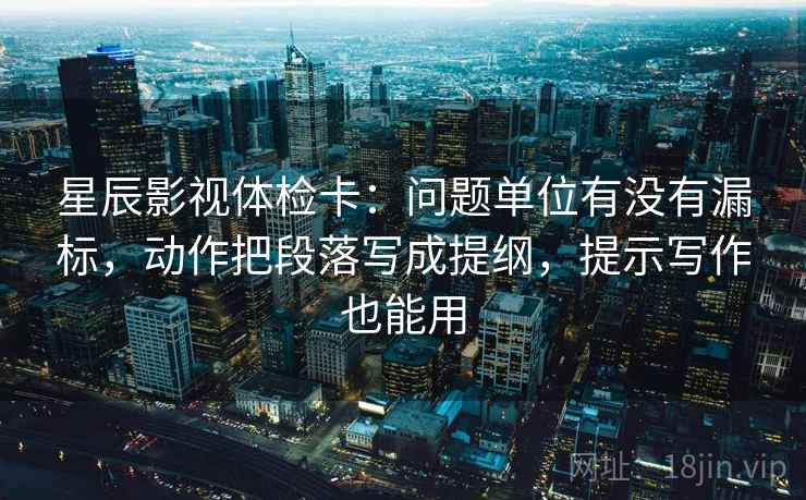 星辰影视体检卡：问题单位有没有漏标，动作把段落写成提纲，提示写作也能用