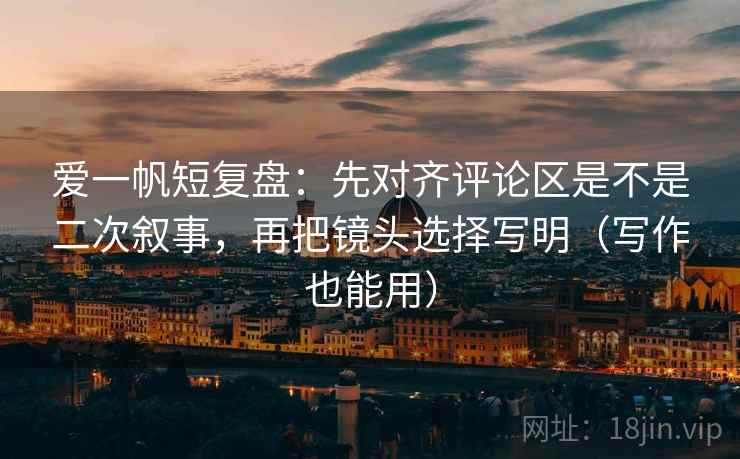 爱一帆短复盘：先对齐评论区是不是二次叙事，再把镜头选择写明（写作也能用）