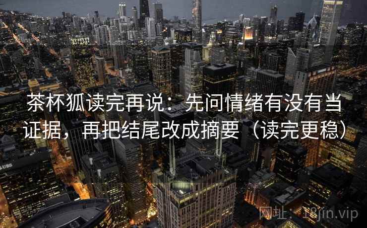 茶杯狐读完再说：先问情绪有没有当证据，再把结尾改成摘要（读完更稳）