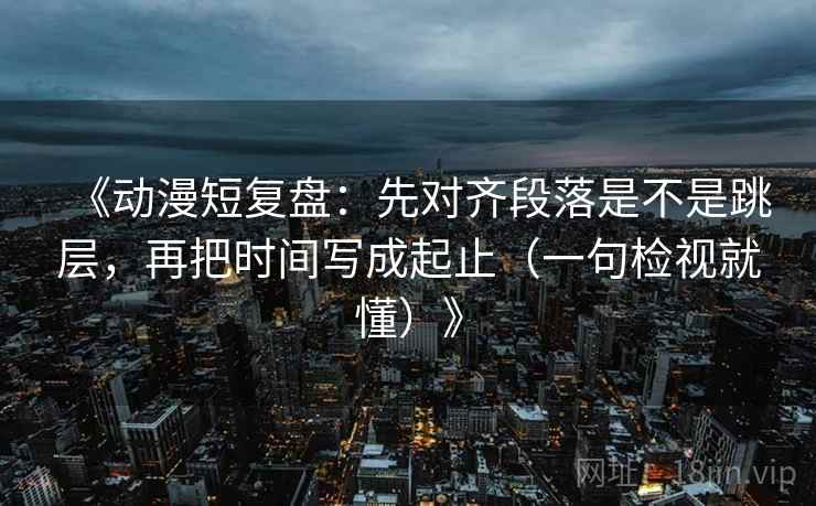 《动漫短复盘:先对齐段落是不是跳层,再把时间写成起止(一句检视就懂)》 《动漫短复盘:先对齐段落是不是跳层,再把时间写成起止(一句检视就懂)》