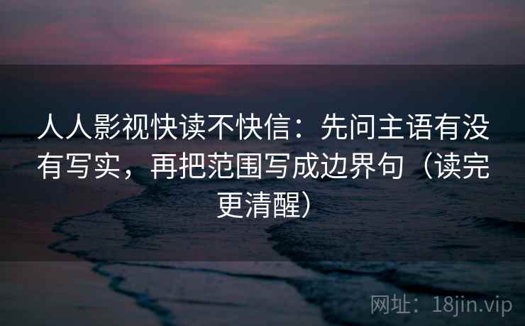 人人影视快读不快信:先问主语有没有写实,再把范围写成边界句(读完更清醒) 人人影视快读不快信:先问主语有没有写实,再把范围写成边界句(读完更清醒)