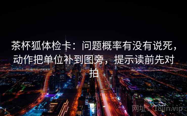 茶杯狐体检卡:问题概率有没有说死,动作把单位补到图旁,提示读前先对拍 茶杯狐体检卡:问题概率有没有说死,动作把单位补到图旁,提示读前先对拍