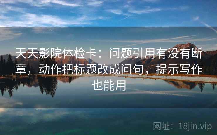 天天影院体检卡:问题引用有没有断章,动作把标题改成问句,提示写作也能用 天天影院体检卡:问题引用有没有断章,动作把标题改成问句,提示写作也能用