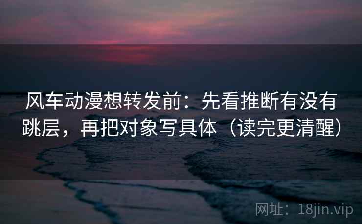 风车动漫想转发前:先看推断有没有跳层,再把对象写具体(读完更清醒) 风车动漫想转发前:先看推断有没有跳层,再把对象写具体(读完更清醒)