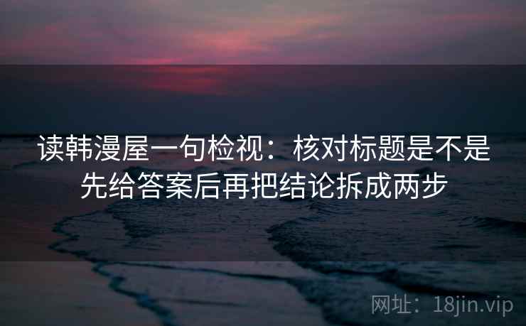 读韩漫屋一句检视:核对标题是不是先给答案后再把结论拆成两步 读韩漫屋一句检视:核对标题是不是先给答案后再把结论拆成两步