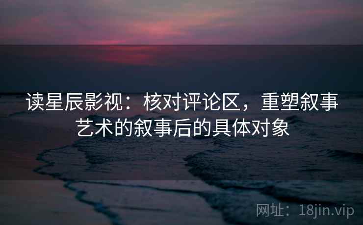读星辰影视:核对评论区,重塑叙事艺术的叙事后的具体对象 读星辰影视:核对评论区,重塑叙事艺术的叙事后的具体对象