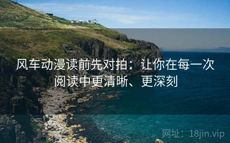 风车动漫读前先对拍：让你在每一次阅读中更清晰、更深刻
