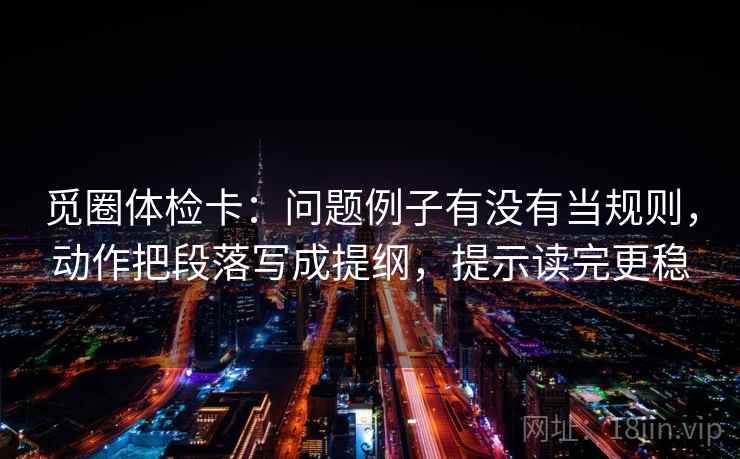 觅圈体检卡:问题例子有没有当规则,动作把段落写成提纲,提示读完更稳 觅圈体检卡:问题例子有没有当规则,动作把段落写成提纲,提示读完更稳