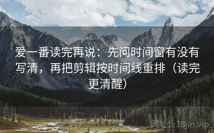 爱一番读完再说：先问时间窗有没有写清，再把剪辑按时间线重排（读完更清醒）