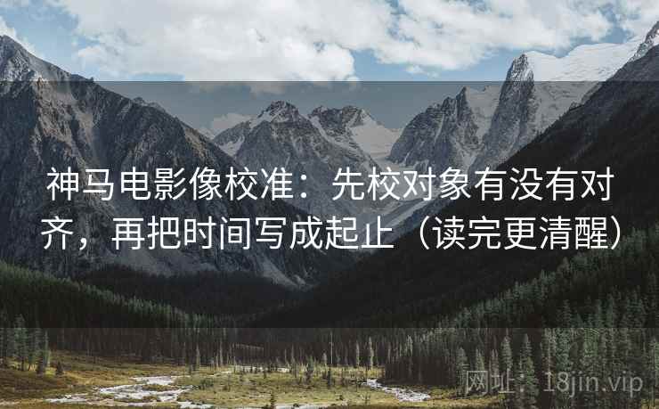 神马电影像校准：先校对象有没有对齐，再把时间写成起止（读完更清醒）