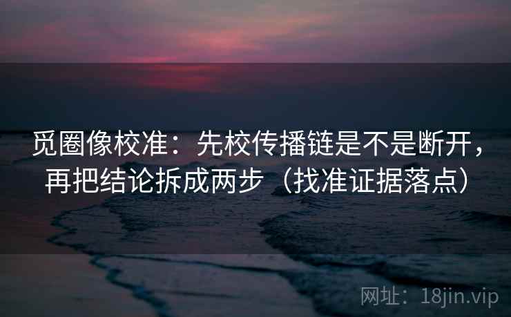 觅圈像校准：先校传播链是不是断开，再把结论拆成两步（找准证据落点）