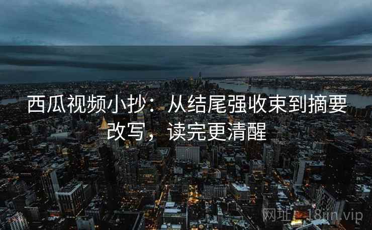 西瓜视频小抄:从结尾强收束到摘要改写,读完更清醒 西瓜视频小抄:从结尾强收束到摘要改写,读完更清醒