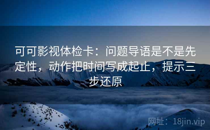 可可影视体检卡:问题导语是不是先定性,动作把时间写成起止,提示三步还原 可可影视体检卡:问题导语是不是先定性,动作把时间写成起止,提示三步还原